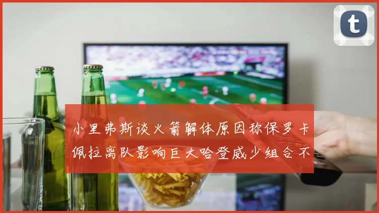 小里弗斯谈火箭解体原因称保罗卡佩拉离队影响巨大哈登威少组合不和谐