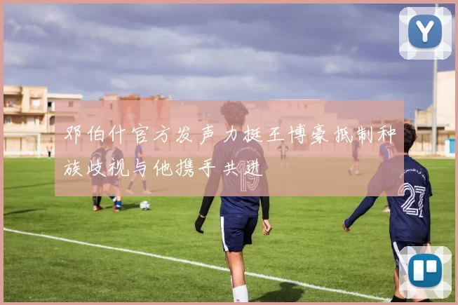 邓伯什官方发声力挺王博豪抵制种族歧视与他携手共进