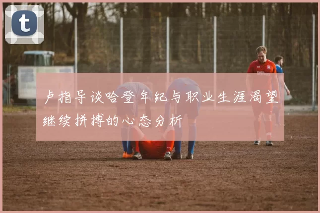 卢指导谈哈登年纪与职业生涯渴望继续拼搏的心态分析
