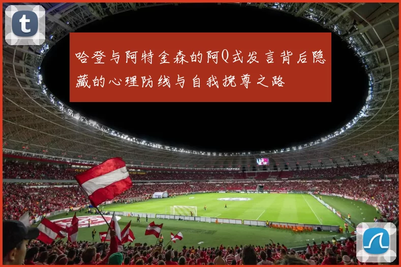 哈登与阿特金森的阿Q式发言背后隐藏的心理防线与自我挽尊之路
