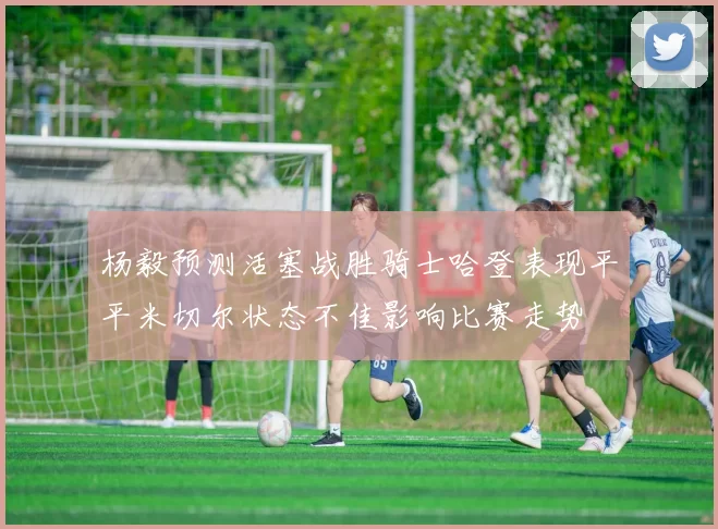 杨毅预测活塞战胜骑士哈登表现平平米切尔状态不佳影响比赛走势