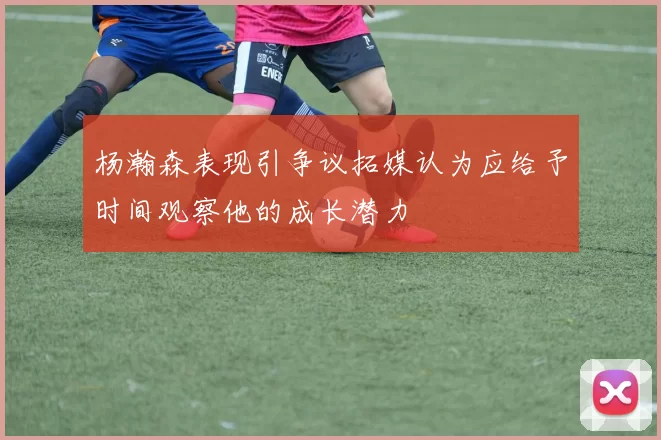 杨瀚森表现引争议拓媒认为应给予时间观察他的成长潜力