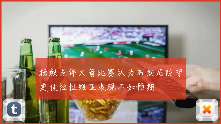 杨毅点评火箭比赛认为布朗尼防守更佳拉拉维亚表现不如预期