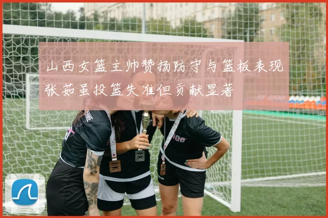 山西女篮主帅赞扬防守与篮板表现张茹虽投篮失准但贡献显著