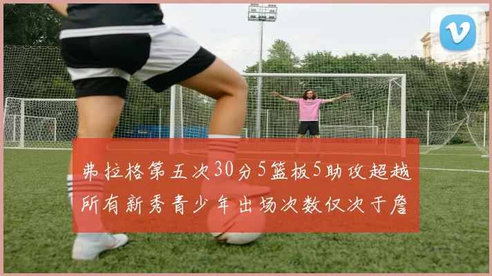 弗拉格第五次30分5篮板5助攻超越所有新秀青少年出场次数仅次于詹姆斯
