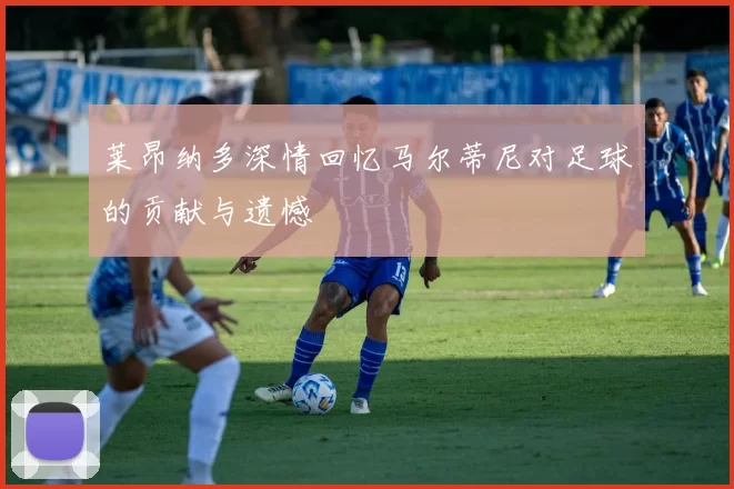 莱昂纳多深情回忆马尔蒂尼对足球的贡献与遗憾
