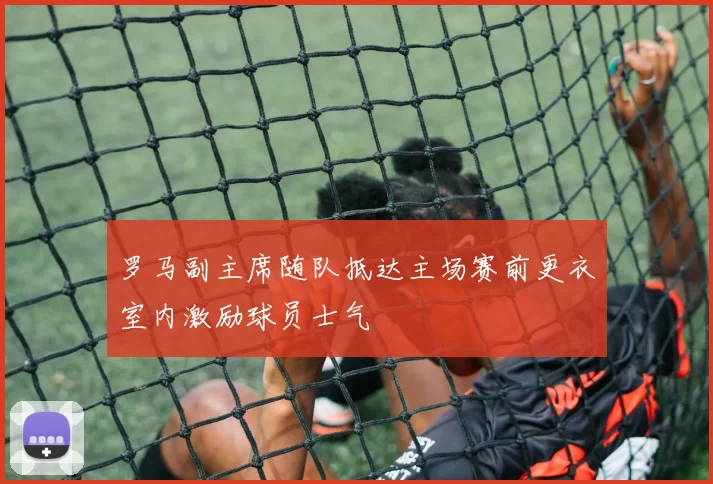 罗马副主席随队抵达主场赛前更衣室内激励球员士气