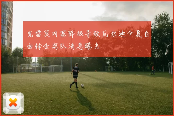 克雷莫内塞降级导致瓦尔迪今夏自由转会离队消息曝光