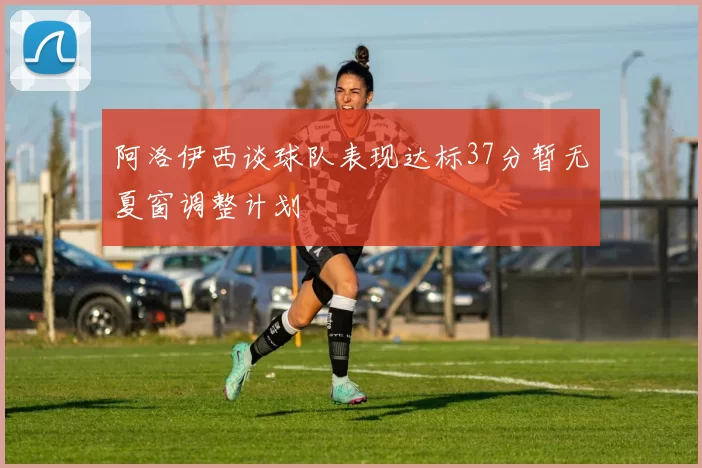 阿洛伊西谈球队表现达标37分暂无夏窗调整计划