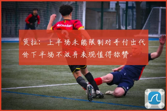 莫拉：上半场未能限制对手付出代价下半场不放弃表现值得称赞